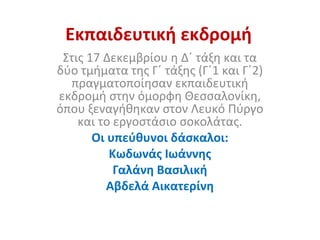 Εκπαιδευτική εκδρομή
Στις 17 Δεκεμβρίου η Δ΄ τάξη και τα
δύο τμήματα της Γ΄ τάξης (Γ΄1 και Γ΄2)
πραγματοποίησαν εκπαιδευτική
εκδρομή στην όμορφη Θεσσαλονίκη,
όπου ξεναγήθηκαν στον Λευκό Πύργο
και το εργοστάσιο σοκολάτας.
Οι υπεύθυνοι δάσκαλοι:
Κωδωνάς Ιωάννης
Γαλάνη Βασιλική
Αβδελά Αικατερίνη
 
