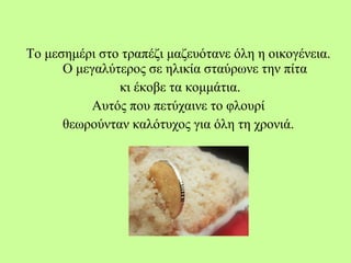 Το μεσημέρι στο τραπέζι μαζευότανε όλη η οικογένεια.
Ο μεγαλύτερος σε ηλικία σταύρωνε την πίτα
κι έκοβε τα κομμάτια.
Αυτός που πετύχαινε το φλουρί
θεωρούνταν καλότυχος για όλη τη χρονιά.
 