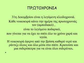 ΠΡΩΤΟΧΡΟΝΙΑ
31η Δεκεμβρίου είναι η λεγόμενη κλειδοχρονιά.
Κάθε νοικοκυρά κάνει την ημέρα της πρωτοχρονιάς
τον (αμποδιακό) ,
είναι το λεγόμενο ποδαρικό,
που γίνεται για να έχει το σπίτι όλο το χρόνο χαρά και
υγεία.
Η νοικοκυρά έφερνε από την βρύση καθαρό νερό και
ράντιζε όλους και όλα μέσα στο σπίτι .Κρατούσε και
μια σιδερόπετρα για να είναι όλοι σιδερένιοι.
•  
 