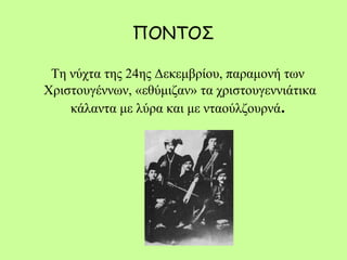 ΠΟΝΤΟΣ
Τη νύχτα της 24ης Δεκεμβρίου, παραμονή των
Χριστουγέννων, «εθύμιζαν» τα χριστουγεννιάτικα
κάλαντα με λύρα και με νταούλζουρνά. 
 
