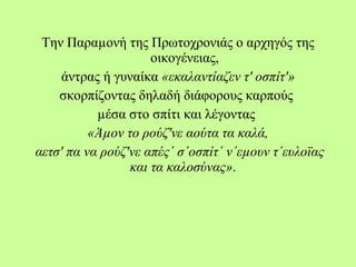 Την Παραµονή της Πρωτοχρονιάς ο αρχηγός της
οικογένειας,
άντρας ή γυναίκα «εκαλαντίαζεν τ' οσπίτ'»
σκορπίζοντας δηλαδή διάφορους καρπούς
µέσα στο σπίτι και λέγοντας
«Άµον το ρούζ'νε αούτα τα καλά,
αετσ' πα να ρούζ'νε απές΄ σ΄οσπίτ΄ ν΄εµουν τ΄ευλοϊας
και τα καλοσύνας».
 