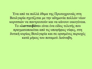 Ένα από τα πολλά έθιμα της Πρωτοχρονιάς στη
Βουλγαρία σχετίζεται με την αδημονία πολλών νέων
κοριτσιών να παντρευτούν και να κάνουν οικογένεια.
Το «λαντουβάνε» είναι ένα είδος τελετής που
πραγματοποιείται από τις υποψήφιες νύφες, στη
δυτική κυρίως Βουλγαρία και σε ορισμένες περιοχές
κατά μήκος του ποταμού Δούναβη.
 