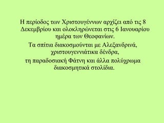 Η περίοδος των Χριστουγέννων αρχίζει από τις 8
Δεκεμβρίου και ολοκληρώνεται στις 6 Ιανουαρίου
ημέρα των Θεοφανίων.
Τα σπίτια διακοσμούνται με Αλεξανδρινά,
χριστουγεννιάτικα δένδρα,
τη παραδοσιακή Φάτνη και άλλα πολύχρωμα
διακοσμητικά στολίδια.
 