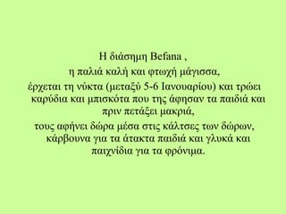 Η διάσημη Befana ,
η παλιά καλή και φτωχή μάγισσα,
έρχεται τη νύκτα (μεταξύ 5-6 Ιανουαρίου) και τρώει
καρύδια και μπισκότα που της άφησαν τα παιδιά και
πριν πετάξει μακριά,
τους αφήνει δώρα μέσα στις κάλτσες των δώρων,
κάρβουνα για τα άτακτα παιδιά και γλυκά και
παιχνίδια για τα φρόνιμα.
 