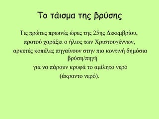 Το τάισμα της βρύσης
Τις πρώτες πρωινές ώρες της 25ης Δεκεμβρίου,
προτού χαράξει ο ήλιος των Χριστουγέννων,
αρκετές κοπέλες πηγαίνουν στην πιο κοντινή δημόσια
βρύση/πηγή
για να πάρουν κρυφά το αμίλητο νερό
(άκραντο νερό).
 
