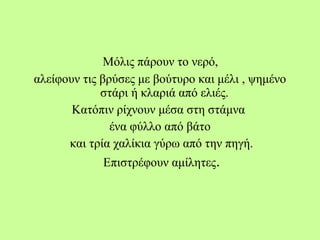 Μόλις πάρουν το νερό,
αλείφουν τις βρύσες με βούτυρο και μέλι , ψημένο
στάρι ή κλαριά από ελιές.
Κατόπιν ρίχνουν μέσα στη στάμνα
ένα φύλλο από βάτο
και τρία χαλίκια γύρω από την πηγή.
Επιστρέφουν αμίλητες.
 