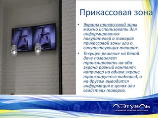 Прикассовая зона
• Экраны прикассовой зоны
можно использовать для
информирования
покупателей о товарах
прикассовой зоны или о
сопутствующих товарах.
• Текущее решение на Белой
даче позволяет
транслировать на оба
экрана разный контент:
например на одном экране
транслируется видеоряд, а
на другом выводится
информация о ценах или
свойствах товаров.
 