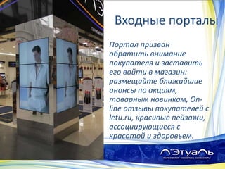 Входные порталы
Портал призван
обратить внимание
покупателя и заставить
его войти в магазин:
размещайте ближайшие
анонсы по акциям,
товарным новинкам, On-
line отзывы покупателей с
letu.ru, красивые пейзажи,
ассоциирующиеся с
красотой и здоровьем.
 