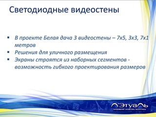  В проекте Белая дача 3 видеостены – 7х5, 3х3, 7х1
метров
 Решения для уличного размещения
 Экраны строятся из наборных сегментов -
возможность гибкого проектирования размеров
Светодиодные видеостены
 