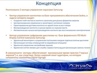 Концепция
Реализовано 2 контура управления экранами Samsung:
• Контур управления контентом на базе программного обеспечения Sedna, в
задачи которого входят:
– Создание плей-листов из контента заказчика для разных форматов экранов
– Централизованное управление и мониторинг состояния плееров
– Гарантированная доставка контента из одной точки на все плеера
– Воспроизведение контента в нужное время и в нужном месте.
– Автоматическое начало воспроизведения контента при восстановлении электропитания
• Контур управления цифровыми дисплеями на базе фирменного ПО Multi
Display Control компании Samsung:
– Удаленный мониторинг и управление состоянием каждым отдельно взятым дисплеем
– Организация системы оповещений по аварийным ситуациям
– Удаленное управление настройками экранов
– Удаленное снятие метрик для службы сервиса Samsung для организации замены панели
В совокупности контуры обеспечивают минимальное время простоя ("черных
экранов") и, как следствие, более широкий охват аудитории, на которую
направлены технологии Digital Signage.
 