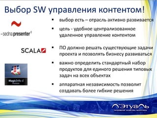  выбор есть – отрасль активно развивается
 цель - удобное централизованное
удаленное управление контентом
 ПО должно решать существующие задачи
проекта и позволять бизнесу развиваться
 важно определить стандартный набор
продуктов для единого решения типовых
задач на всех объектах
 аппаратная независимость позволит
создавать более гибкие решения
Выбор SW управления контентом!
 