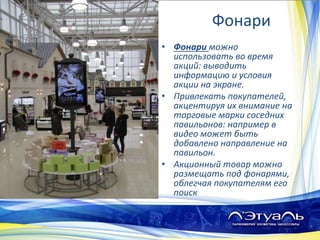Фонари
• Фонари можно
использовать во время
акций: выводить
информацию и условия
акции на экране.
• Привлекать покупателей,
акцентируя их внимание на
торговые марки соседних
павильонов: например в
видео может быть
добавлено направление на
павильон.
• Акционный товар можно
размещать под фонарями,
облегчая покупателям его
поиск
 