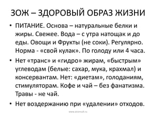 ЗОЖ – ЗДОРОВЫЙ ОБРАЗ ЖИЗНИ
• ПИТАНИЕ. Основа – натуральные белки и
жиры. Свежее. Вода – с утра натощак и до
еды. Овощи и Фрукты (не соки). Регулярно.
Норма - «свой кулак». По голоду или 4 часа.
• Нет «транс» и «гидро» жирам, «быстрым»
углеводам (белые: сахар, мука, крахмал) и
консервантам. Нет: «диетам», голоданиям,
стимуляторам. Кофе и чай – без фанатизма.
Травы - не чай.
• Нет воздержанию при «удалении» отходов.
www.aiconsult.ru
 