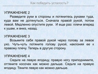Как победить усталость?
УПРАЖНЕНИЕ 2
Разведите руки в стороны и потянитесь руками туда,
куда вам не дотянуться. Сначала правой рукой, потом
левой. Медленно опустите руки. И еще раз: плечи вперед
к ушам, и вниз, назад.
УПРАЖНЕНИЕ 3
Возьмите себя правой рукой через голову за левое
ухо. Чуть-чуть потяните голову рукой, наклоняя ее к
правому плечу. Теперь в другую сторону.
УПРАЖНЕНИЕ 4
Сядьте на левую ягодицу, правую ногу приподнимите,
оттяните носочек как можно дальше. Сядьте на правую
ягодицу. Тяните левую как можно дальше.
 