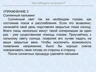 Как победить усталость?
УПРАЖНЕНИЕ 3
Солнечный пальминг
Солнечный свет так же необходим глазам, как
состояние покоя и расслабления. Если это возможно,
начинайте свой день подставляя закрытые глаза солнцу.
Всего лишь несколько минут такой соляризации за один
раз - уже существенная помощь глазам. Приучайтесь к
сильному свету солнца, позволяя его лучам падать на
ваши закрытые веки. Чтобы исключить возможность
появления напряжения, было бы хорошо слегка
поворачивать свою голову из стороны в сторону.
После солнечных процедур сделайте пальминг.
 