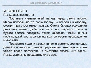 Как победить усталость?
УПРАЖНЕНИЕ 4
Пальцевые повороты
Поставьте указательный палец перед своим носом.
Мягко поворачивайте свою голову из стороны в сторону,
смотря при этом мимо пальца. Очень быстро ощущения
движения можно добиться, если вы закроете глаза и
будете делать повороты таким образом, чтобы кончик
носа каждый раз касался пальца во время прохождения
мимо него.
Поднесите ладони к лицу, широко растопырив пальцы.
Делайте повороты головой, представляя, что пальцы - это
что-то вроде частокола, и смотрите сквозь них вдаль.
Пальцы должны проходить мимо вас.
 