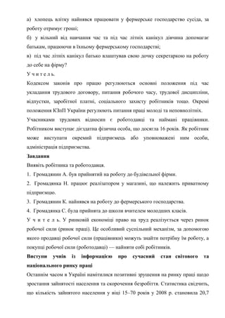 а) хлопець влітку найнявся працювати у фермерське господарство сусіда, за
роботу отримує гроші;
б) у вільний від навчання час та під час літніх канікул дівчина допомагає
батькам, працюючи в їхньому фермерському господарстві;
в) під час літніх канікул батько влаштував свою дочку секретаркою на роботу
до себе на фірму?
У ч и т е л ь.
Кодексом законів про працю регулюються основні положення під час
укладання трудового договору, питання робочого часу, трудової дисципліни,
відпустки, заробітної платні, соціального захисту робітників тощо. Окремі
положення КЗпП України регулюють питання праці молоді та неповнолітніх.
Учасниками трудових відносин є роботодавці та наймані працівники.
Робітником виступає дієздатна фізична особа, що досягла 16 років. Як робітник
може виступати окремий підприємець або уповноважені ним особи,
адміністрація підприємства.
Завдання
Виявіть робітника та роботодавця.
1. Громадянин А. був прийнятий на роботу до будівельної фірми.
2. Громадянка Н. працює реалізатором у магазині, що належить приватному
підприємцю.
3. Громадянин К. найнявся на роботу до фермерського господарства.
4. Громадянка С. була прийнята до школи вчителем молодших класів.
У ч и т е л ь. У ринковій економіці право на труд реалізується через ринок
робочої сили (ринок праці). Це особливий суспільний механізм, за допомогою
якого продавці робочої сили (працівники) можуть знайти потрібну їм роботу, а
покупці робочої сили (роботодавці) — найняти собі робітників.
Виступи учнів із інформацією про сучасний стан світового та
національного ринку праці
Останнім часом в Україні намітилися позитивні зрушення на ринку праці щодо
зростання зайнятості населення та скорочення безробіття. Статистика свідчить,
що кількість зайнятого населення у віці 15–70 років у 2008 р. становила 20,7
 