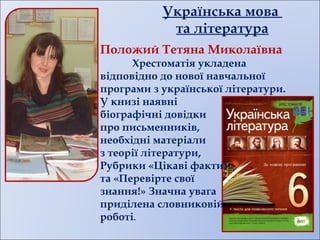 Українська мова
та література
Положий Тетяна Миколаївна
Хрестоматія укладена
відповідно до нової навчальної
програми з української літератури.
У книзі наявні
біографічні довідки
про письменників,
необхідні матеріали
з теорії літератури,
Рубрики «Цікаві факти»
та «Перевірте свої
знання!» Значна увага
приділена словниковій
роботі.
 