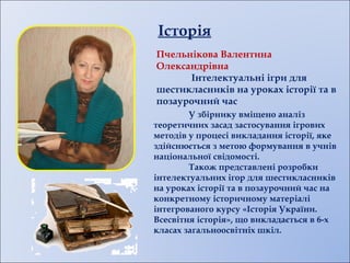 Історія
Пчельнікова Валентина
Олександрівна
Інтелектуальні ігри для
шестикласників на уроках історії та в
позаурочний час
У збірнику вміщено аналіз
теоретичних засад застосування ігрових
методів у процесі викладання історії, яке
здійснюється з метою формування в учнів
національної свідомості.
Також представлені розробки
інтелектуальних ігор для шестикласників
на уроках історії та в позаурочний час на
конкретному історичному матеріалі
інтегрованого курсу «Історія України.
Всесвітня історія», що викладається в 6-х
класах загальноосвітніх шкіл.
 