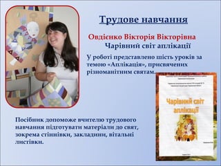 Трудове навчання
Овдієнко Вікторія Вікторівна
Чарівний світ аплікації
Посібник допоможе вчителю трудового
навчання підготувати матеріали до свят,
зокрема стіннівки, закладини, вітальні
листівки.
У роботі представлено шість уроків за
темою «Аплікація», присвячених
різноманітним святам.
 