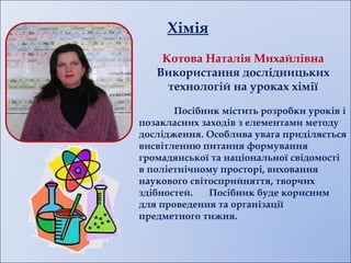 Хімія
Котова Наталія Михайлівна
Використання дослідницьких
технологій на уроках хімії
Посібник містить розробки уроків і
позакласних заходів з елементами методу
дослідження. Особлива увага приділяється
висвітленню питання формування
громадянської та національної свідомості
в поліетнічному просторі, виховання
наукового світосприйняття, творчих
здібностей. Посібник буде корисним
для проведення та організації
предметного тижня.
 