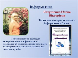 Інформатика
Посібник містить тести для
контролю знань з інформатики і
призначений для проведення поточного
та підсумкового контролю навчальних
досягнень учнів.
Євтушенко Олена
Вікторівна
Тести для контролю знань з
інформатики 6 клас
 