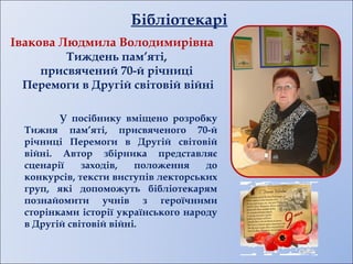Івакова Людмила Володимирівна
Тиждень пам’яті,
присвячений 70-й річниці
Перемоги в Другій світовій війні
У посібнику вміщено розробку
Тижня пам’яті, присвяченого 70-й
річниці Перемоги в Другій світовій
війні. Автор збірника представляє
сценарії заходів, положення до
конкурсів, тексти виступів лекторських
груп, які допоможуть бібліотекарям
познайомити учнів з героїчними
сторінками історії українського народу
в Другій світовій війні.
Бібліотекарі
 