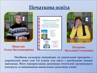 Початкова освіта
Посібник укладено відповідно до навчальної програми з
української мови для 3-4 класів для шкіл з російською мовою
навчання. Його використання допоможе вчителеві організувати
контроль та оцінювання навчальних досягнень учнів.
Шерстюк
Олена Володимирівна
Петренко
Василина Степанівна
 