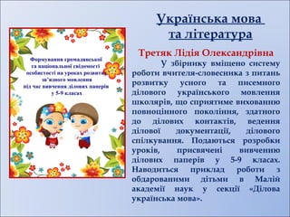 Формування громадянської
та національної свідомості
особистості на уроках розвитку
зв’язного мовлення
під час вивчення ділових паперів
у 5-9 класах
Українська мова
та література
Третяк Лідія Олександрівна
У збірнику вміщено систему
роботи вчителя-словесника з питань
розвитку усного та писемного
ділового українського мовлення
школярів, що сприятиме вихованню
повноцінного покоління, здатного
до ділових контактів, ведення
ділової документації, ділового
спілкування. Подаються розробки
уроків, присвячені вивченню
ділових паперів у 5-9 класах.
Наводиться приклад роботи з
обдарованими дітьми в Малій
академії наук у секції «Ділова
українська мова».
 