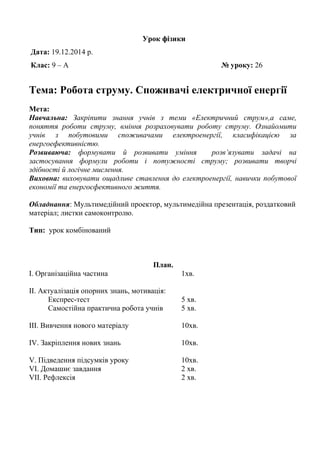 Урок фізики
Дата: 19.12.2014 р.
Клас: 9 – А № уроку: 26
Тема: Робота струму. Споживачі електричної енергії
Мета:
Навчальна: Закріпити знання учнів з теми «Електричний струм»,а саме,
поняття роботи струму, вміння розраховувати роботу струму. Ознайомити
учнів з побутовими споживачами електроенергії, класифікацією за
енергоефективністю.
Розвиваюча: формувати й розвивати уміння розв’язувати задачі на
застосування формули роботи і потужності струму; розвивати творчі
здібності й логічне мислення.
Виховна: виховувати ощадливе ставлення до електроенергії, навички побутової
економії та енергоєфективного життя.
Обладнання: Мультимедійний проектор, мультимедійна презентація, роздатковий
матеріал; листки самоконтролю.
Тип: урок комбінований
План.
І. Організаційна частина 1хв.
ІІ. Актуалізація опорних знань, мотивація:
Експрес-тест 5 хв.
Самостійна практична робота учнів 5 хв.
ІІІ. Вивчення нового матеріалу 10хв.
IV. Закріплення нових знань 10хв.
V. Підведення підсумків уроку 10хв.
VІ. Домашнє завдання 2 хв.
VІІ. Рефлексія 2 хв.
 