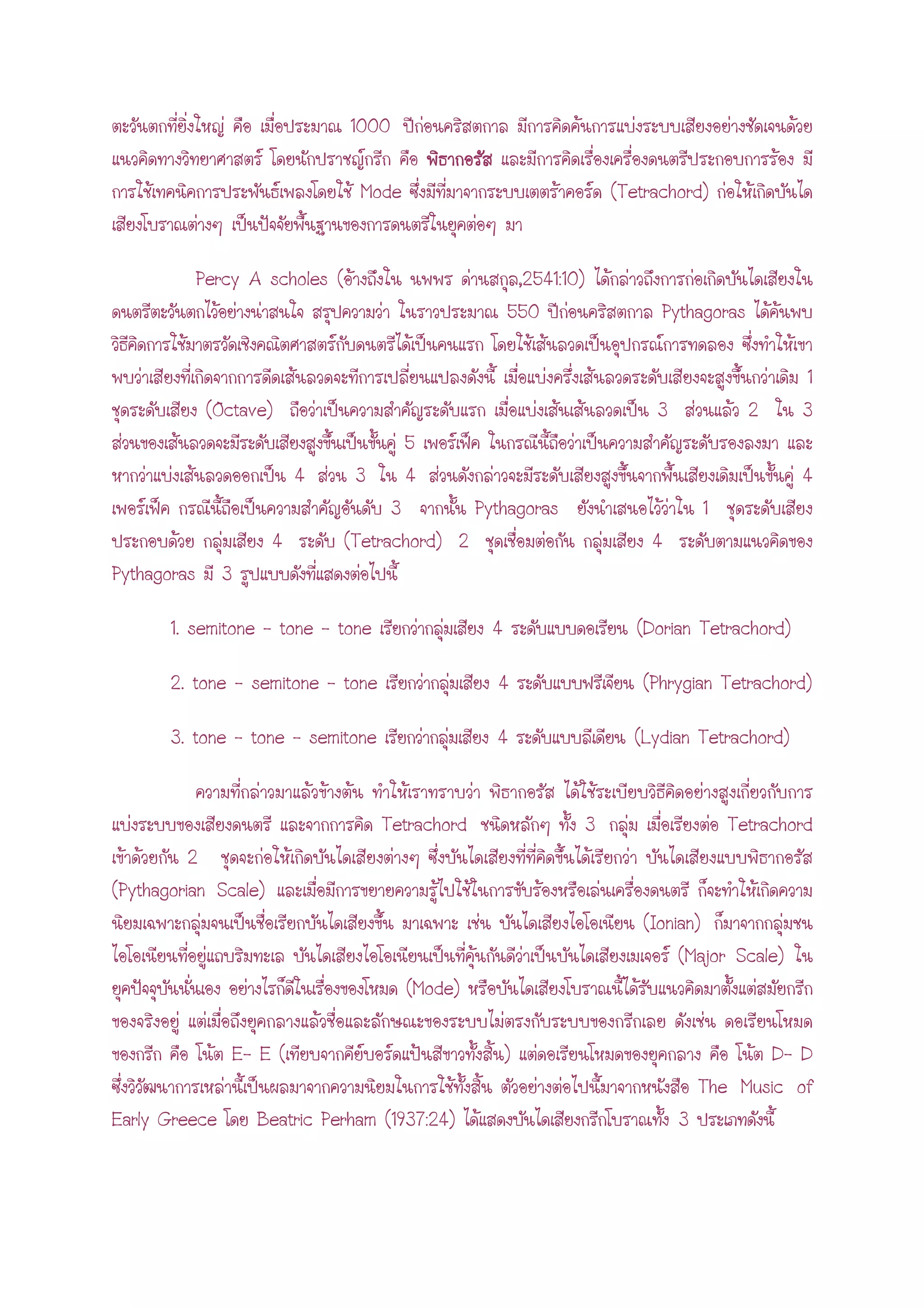 1000
Mode (Tetrachord)
Percy A scholes ( ,2541:10)
550 Pythagoras
1
(Octave) 3 2 3
5
4 3 4 4
3 Pythagoras 1
4 (Tetrachord) 2 4
Pythagoras 3
1. semitone – tone – tone 4 (Dorian Tetrachord)
2. tone - semitone – tone 4 (Phrygian Tetrachord)
3. tone – tone – semitone 4 (Lydian Tetrachord)
Tetrachord 3 Tetrachord
2
(Pythagorian Scale)
(Ionian)
(Major Scale)
(Mode)
E- E ( ) D- D
The Music of
Early Greece Beatric Perham (1937:24) 3
 
