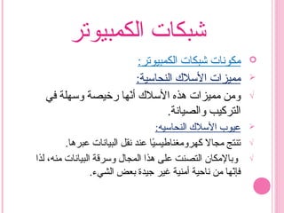 ‫الكمبيوتر‬ ‫شبكات‬
:‫الكمبيوتر‬ ‫شبكات‬ ‫مكونات‬
‫مميزات‬:‫النحاسية‬ ‫السل ك‬
√‫في‬ ‫وسهلة‬ ‫ررخيصة‬ ‫نها‬ّ‫ه‬‫أ‬ ‫السل ك‬ ‫هذه‬ ‫مميزات‬ ‫ومن‬
‫والصيانة‬ ‫التركيب‬.
‫عيوب‬:‫النحاسيه‬ ‫السل ك‬
√.‫عبرها‬ ‫البيانات‬ ‫نقل‬ ‫عند‬ ‫يا‬ً‫ا‬‫كهرومغناطيس‬ ‫مجال‬ ‫تنتج‬
√‫لذا‬ ،‫منه‬ ‫البيانات‬ ‫وسرقة‬ ‫المجال‬ ‫هذا‬ ‫على‬ ‫التصنت‬ ‫وبالمكان‬
.‫الشيء‬ ‫بعض‬ ‫جيدة‬ ‫غير‬ ‫أمنية‬ ‫ناحية‬ ‫من‬ ‫نها‬ّ‫ه‬‫فإ‬
 
