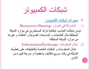 ‫الكمبيوتر‬ ‫شبكات‬
:‫الكمبيوتر‬ ‫شبكات‬ ‫مميزات‬
1)‫الموارد‬ ‫في‬ ‫المشاركة‬:Resources Sharing
‫الشبكة‬ ‫موارد‬ ‫في‬ ‫المستثمرين‬ ‫تار ك‬ ‫إمكانية‬ ‫الحاسب‬ ‫شبكات‬ ‫تؤمن‬
‫غيرها‬ ‫و‬ ‫الملفات‬ ‫و‬ ‫الضوئية‬ ‫الماسحات‬ ‫و‬ ‫الطابعات‬ ‫مثل‬ ‫المختلفة‬
‫المختلفة‬ ‫الشبكة‬ ‫موارد‬ ‫من‬
2)‫المعلومات‬ ‫تبادل‬:InformationExchange
‫رخطوط‬ ‫على‬ ‫بالتطبيقات‬ ‫الخاصة‬ ‫الملفات‬ ‫و‬ ‫المعلومات‬ ‫تبادل‬
‫من‬ ‫كبيرة‬ ‫بدرجة‬ ‫و‬ ‫منخفضة‬ ‫بتكاليف‬ ‫سريع‬ ‫وقت‬ ‫في‬ ‫الشبكة‬
‫المان‬
 