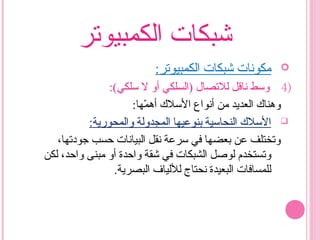 ‫الكمبيوتر‬ ‫شبكات‬
:‫الكمبيوتر‬ ‫شبكات‬ ‫مكونات‬
4):(‫سلكي‬ ‫ل‬ ‫أو‬ ‫)السلكي‬ ‫للتصال‬ ‫ناقل‬ ‫وسط‬
:‫مها‬ّ‫ه‬ ‫أه‬ ‫السل ك‬ ‫أنواع‬ ‫من‬ ‫العديد‬ ‫وهنا ك‬
‫والمحورية‬ ‫المجدولة‬ ‫بنوعيها‬ ‫النحاسية‬ ‫السل ك‬:
،‫جودتها‬ ‫حسب‬ ‫البيانات‬ ‫نقل‬ ‫سرعة‬ ‫في‬ ‫بعضها‬ ‫عن‬ ‫وتختلف‬
‫لكن‬ ،‫واحد‬ ‫مبنى‬ ‫أو‬ ‫واحدة‬ ‫شقة‬ ‫في‬ ‫الشبكات‬ ‫لوصل‬ ‫وتستخدم‬
.‫البصرية‬ ‫لللياف‬ ‫نحتاج‬ ‫البعيدة‬ ‫للمسافات‬
 