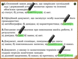 1.Основний закон держави, що закріплює суспільний
лад і державний устрій, визначає права та основні
обов’язки громадян:
а) статут; б) устав; в) конституція; г) акт.
2.Офіційний документ, що засвідчує особу власника та його
громадянство:
а) автобіографія; б) довідка; в) характеристика; г) паспорт.
3.Письмове повідомлення про виконання якоїсь роботи, її
результати:
а) довідка; б) звіт; в) заява; в) акт.
4.Документ, який сповіщає, повідомляє про щось:
а) заява; б) пояснювальна записка; в) оголошення; г) наказ.
5.Документ, у якому із зазначенням термінів виконання
подано перелік намічених заходів:
а) діловий щоденник; б) наказ; в) протокол; в) план роботи.
 