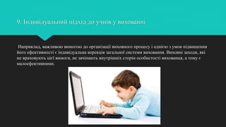 9. Індивідуальний підхід до учнів у вихованні
Наприклад, важливою вимогою до організації виховного процесу і однією з умов підвищення
його ефективності є індивідуальна корекція загальної системи виховання. Виховні заходи, які
не враховують цієї вимоги, не зачіпають внутрішніх сторін особистості вихованця, а тому є
малоефективними.
 