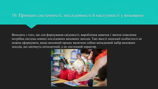 10. Принцип системності, послідовності й наступності у вихованні
Виходить з того, що для формування свідомості, вироблення навичок і звичок поведінки
потрібна система певних послідовних виховних заходів. Такі якості людської особистості не
можна сформувати, якщо виховний процес являтиме собою випадковий набір виховних
заходів, що матимуть епізодичний, а не системний характер.
 