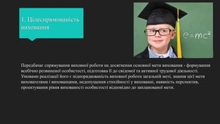 1. Цілеспрямованість
виховання
Передбачає спрямування виховної роботи на досягнення основної мети виховання - формування
всебічно розвиненої особистості, підготовка її до свідомої та активної трудової діяльності.
Умовами реалізації його є підпорядкованість виховної роботи загальній меті, знання цієї мети
вихователями і вихованцями, недопущення стихійності у вихованні, наявність перспектив,
проектування рівня вихованості особистості відповідно до запланованої мети.
 