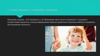 3. Єдність свідомості та поведінки у вихованні
Поведінка людини - це її свідомість у дії. Виховання такої єдності свідомості є складним і
суперечливим процесом, оскільки формування навичок правильної поведінки набагато складніше,
ніж виховання свідомості.
 