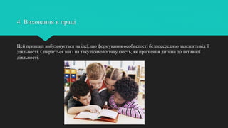 4. Виховання в праці
Цей принцип вибудовується на ідеї, що формування особистості безпосередньо залежить від її
діяльності. Спирається він і на таку психологічну якість, як прагнення дитини до активної
діяльності.
 