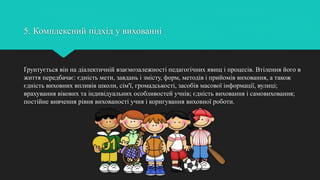 5. Комплексний підхід у вихованні
Ґрунтується він на діалектичній взаємозалежності педагогічних явищ і процесів. Втілення його в
життя передбачає: єдність мети, завдань і змісту, форм, методів і прийомів виховання, а також
єдність виховних впливів школи, сім'ї, громадськості, засобів масової інформації, вулиці;
врахування вікових та індивідуальних особливостей учнів; єдність виховання і самовиховання;
постійне вивчення рівня вихованості учня і коригування виховної роботи.
 