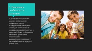 6. Виховання
особистості в
колективі
Індивід стає особистістю
завдяки спілкуванню і
пов'язаному з ним
відокремленню. Найкращі
умови для спілкування й
відокремлення створюються в
колективі. Отже, цей принцип
виховання зумовлений
об'єктивними
закономірностями розвитку
дитини і відповідає природі
суспільства.
 