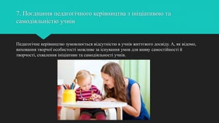 7. Поєднання педагогічного керівництва з ініціативою та
самодіяльністю учнів
Педагогічне керівництво зумовлюється відсутністю в учнів життєвого досвіду. А, як відомо,
виховання творчої особистості можливе за існування умов для вияву самостійності й
творчості, схвалення ініціативи та самодіяльності учнів.
 