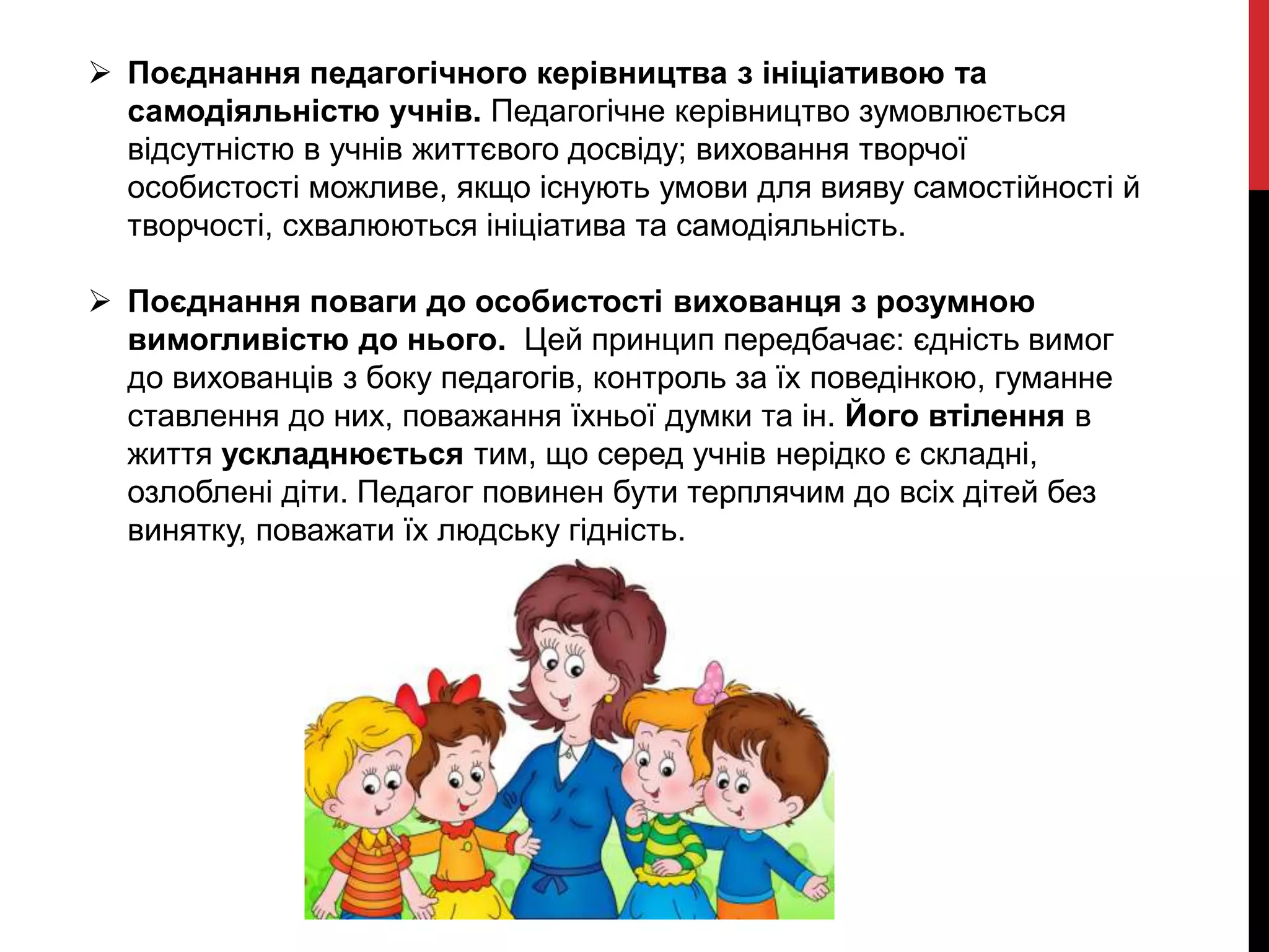  Поєднання педагогічного керівництва з ініціативою та
самодіяльністю учнів. Педагогічне керівництво зумовлюється
відсутністю в учнів життєвого досвіду; виховання творчої
особистості можливе, якщо існують умови для вияву самостійності й
творчості, схвалюються ініціатива та самодіяльність.
 Поєднання поваги до особистості вихованця з розумною
вимогливістю до нього. Цей принцип передбачає: єдність вимог
до вихованців з боку педагогів, контроль за їх поведінкою, гуманне
ставлення до них, поважання їхньої думки та ін. Його втілення в
життя ускладнюється тим, що серед учнів нерідко є складні,
озлоблені діти. Педагог повинен бути терплячим до всіх дітей без
винятку, поважати їх людську гідність.
 