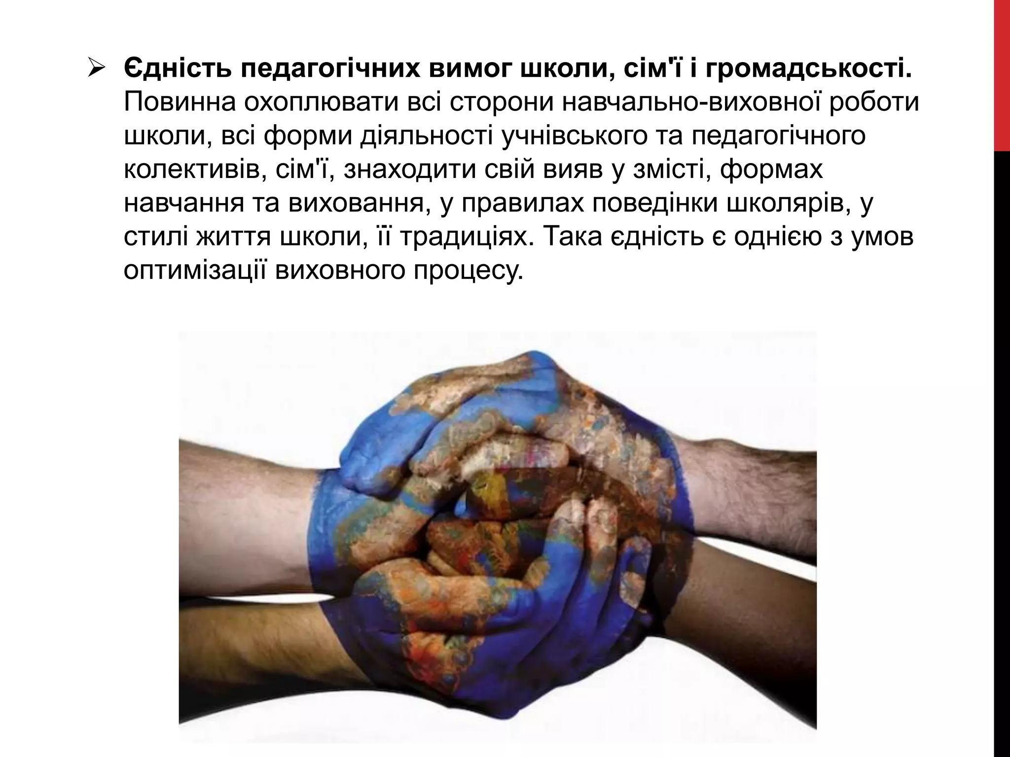  Єдність педагогічних вимог школи, сім'ї і громадськості.
Повинна охоплювати всі сторони навчально-виховної роботи
школи, всі форми діяльності учнівського та педагогічного
колективів, сім'ї, знаходити свій вияв у змісті, формах
навчання та виховання, у правилах поведінки школярів, у
стилі життя школи, її традиціях. Така єдність є однією з умов
оптимізації виховного процесу.
 