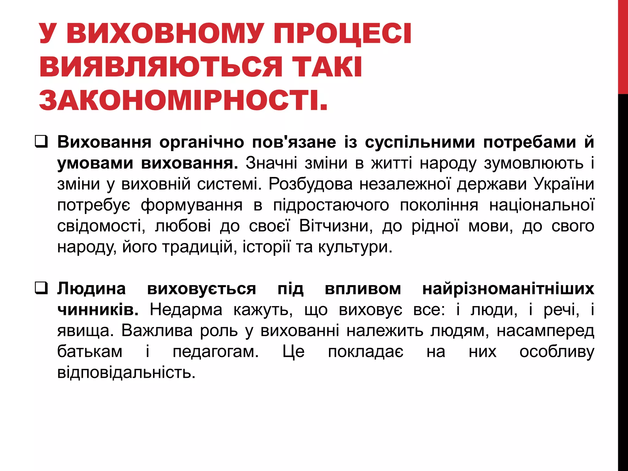 У ВИХОВНОМУ ПРОЦЕСІ
ВИЯВЛЯЮТЬСЯ ТАКІ
ЗАКОНОМІРНОСТІ.
 Виховання органічно пов'язане із суспільними потребами й
умовами виховання. Значні зміни в житті народу зумовлюють і
зміни у виховній системі. Розбудова незалежної держави України
потребує формування в підростаючого покоління національної
свідомості, любові до своєї Вітчизни, до рідної мови, до свого
народу, його традицій, історії та культури.
 Людина виховується під впливом найрізноманітніших
чинників. Недарма кажуть, що виховує все: і люди, і речі, і
явища. Важлива роль у вихованні належить людям, насамперед
батькам і педагогам. Це покладає на них особливу
відповідальність.
 