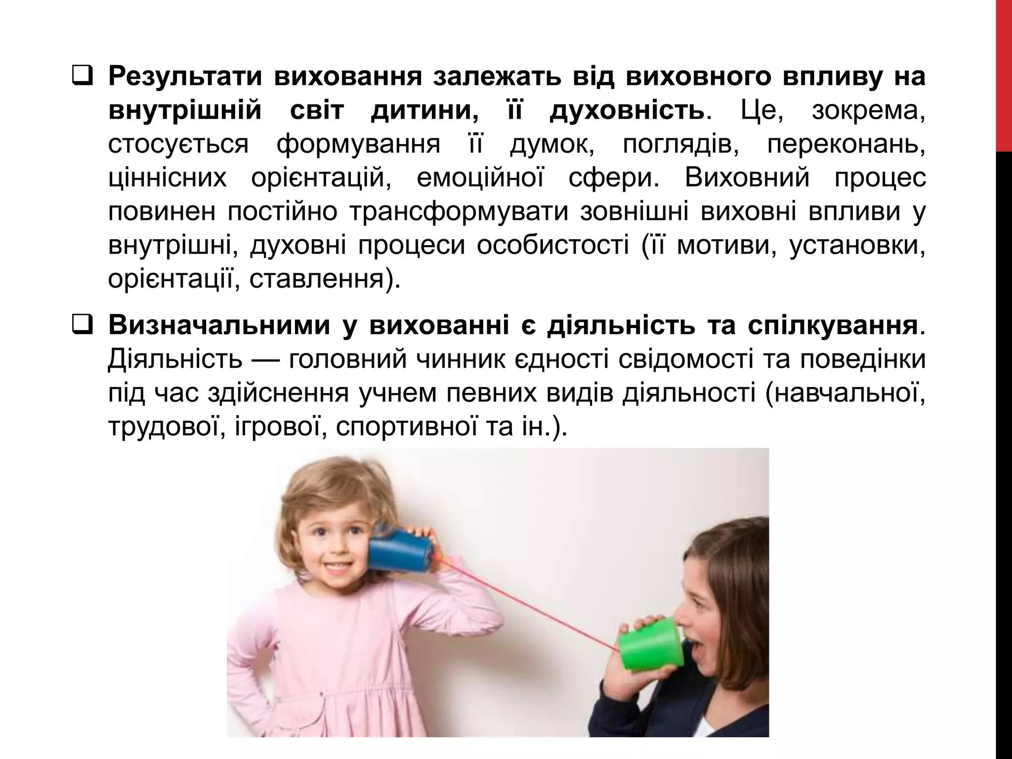  Результати виховання залежать від виховного впливу на
внутрішній світ дитини, її духовність. Це, зокрема,
стосується формування її думок, поглядів, переконань,
ціннісних орієнтацій, емоційної сфери. Виховний процес
повинен постійно трансформувати зовнішні виховні впливи у
внутрішні, духовні процеси особистості (її мотиви, установки,
орієнтації, ставлення).
 Визначальними у вихованні є діяльність та спілкування.
Діяльність — головний чинник єдності свідомості та поведінки
під час здійснення учнем певних видів діяльності (навчальної,
трудової, ігрової, спортивної та ін.).
 