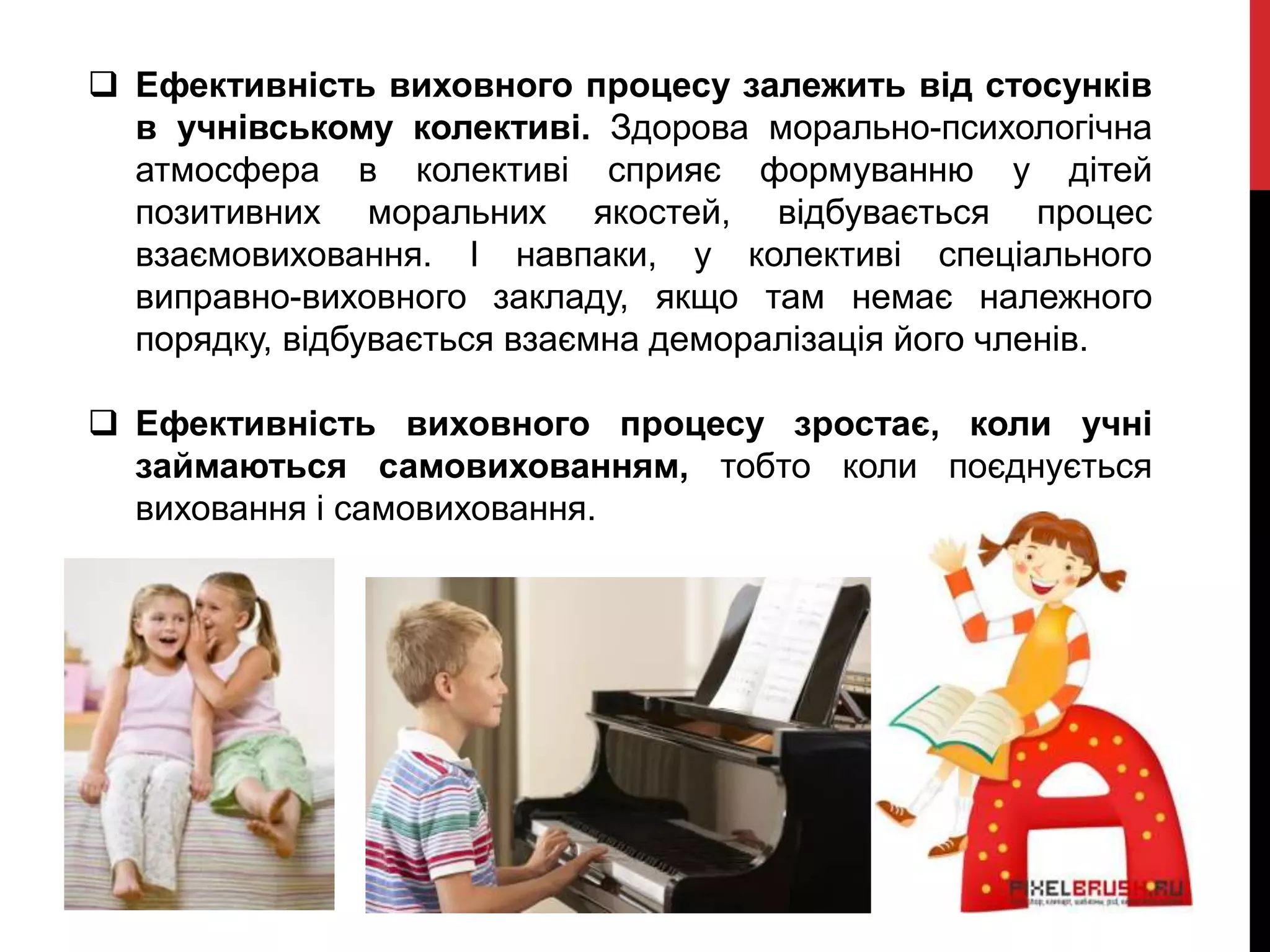  Ефективність виховного процесу залежить від стосунків
в учнівському колективі. Здорова морально-психологічна
атмосфера в колективі сприяє формуванню у дітей
позитивних моральних якостей, відбувається процес
взаємовиховання. І навпаки, у колективі спеціального
виправно-виховного закладу, якщо там немає належного
порядку, відбувається взаємна деморалізація його членів.
 Ефективність виховного процесу зростає, коли учні
займаються самовихованням, тобто коли поєднується
виховання і самовиховання.
 