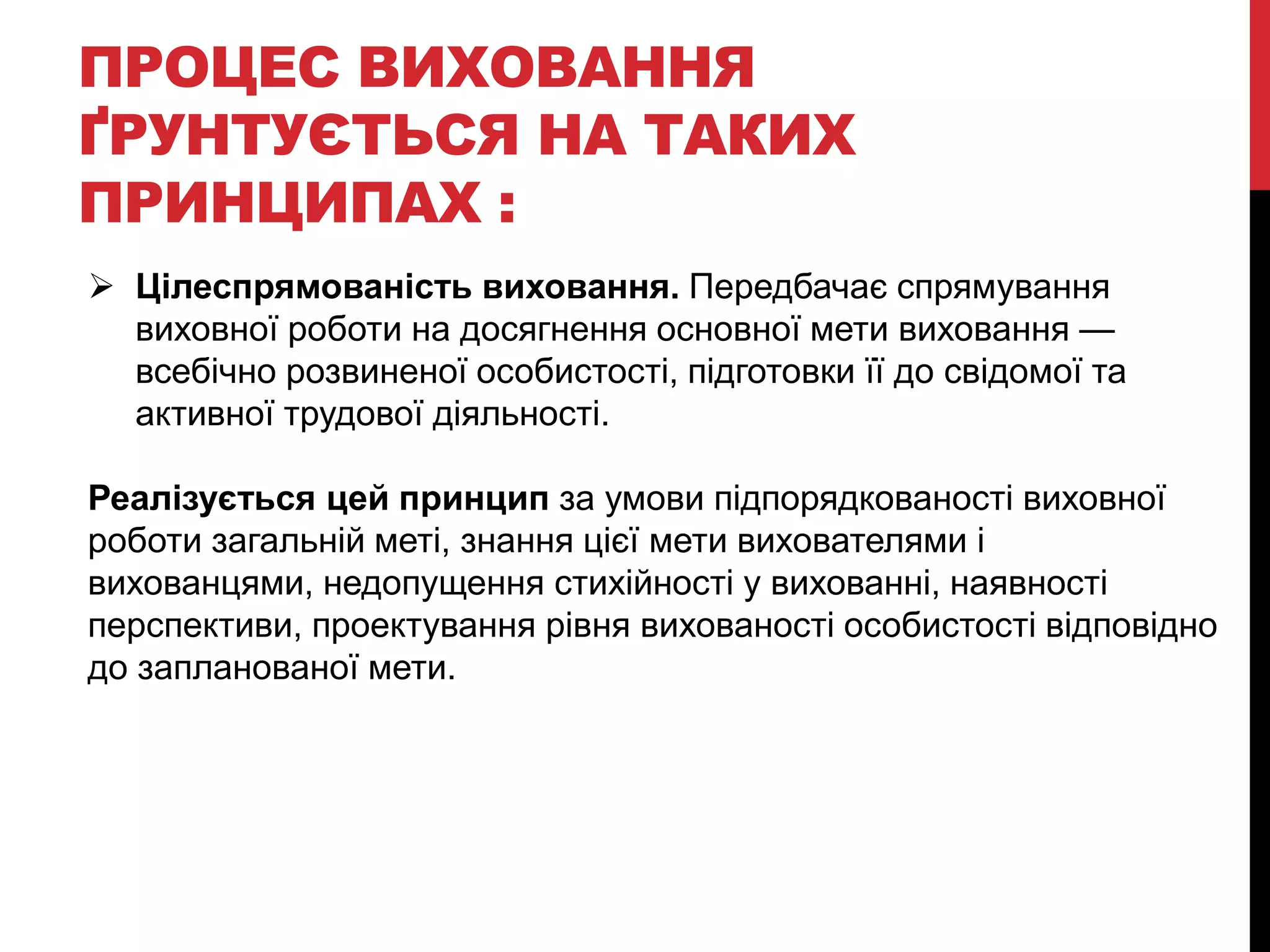 ПРОЦЕС ВИХОВАННЯ
ҐРУНТУЄТЬСЯ НА ТАКИХ
ПРИНЦИПАХ :
 Цілеспрямованість виховання. Передбачає спрямування
виховної роботи на досягнення основної мети виховання —
всебічно розвиненої особистості, підготовки її до свідомої та
активної трудової діяльності.
Реалізується цей принцип за умови підпорядкованості виховної
роботи загальній меті, знання цієї мети вихователями і
вихованцями, недопущення стихійності у вихованні, наявності
перспективи, проектування рівня вихованості особистості відповідно
до запланованої мети.
 