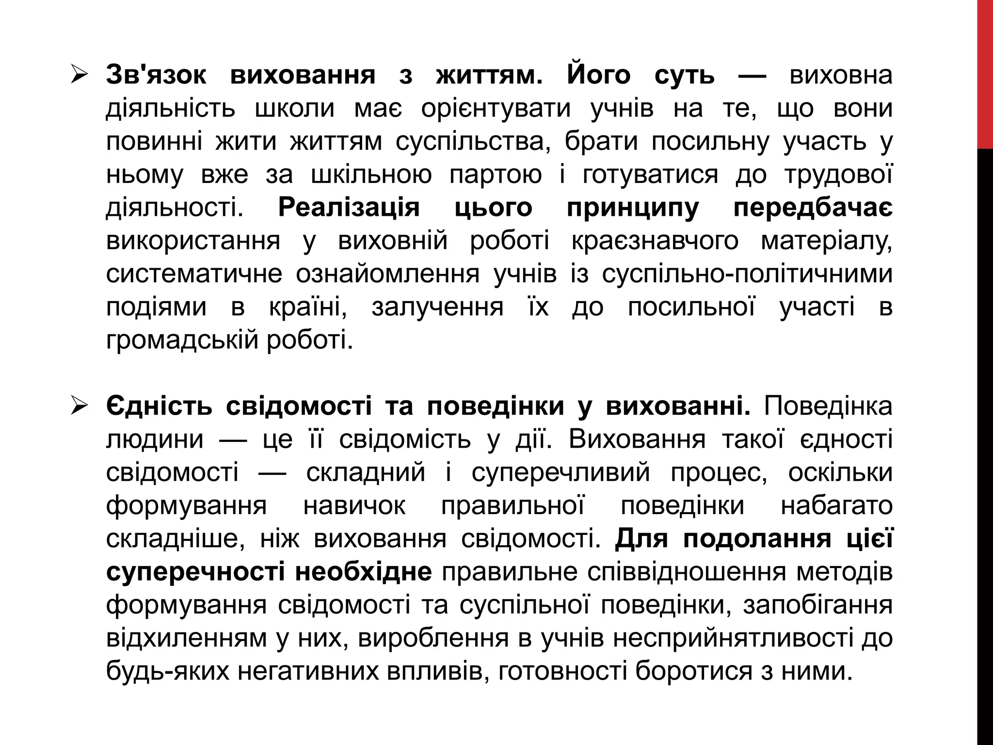  Зв'язок виховання з життям. Його суть — виховна
діяльність школи має орієнтувати учнів на те, що вони
повинні жити життям суспільства, брати посильну участь у
ньому вже за шкільною партою і готуватися до трудової
діяльності. Реалізація цього принципу передбачає
використання у виховній роботі краєзнавчого матеріалу,
систематичне ознайомлення учнів із суспільно-політичними
подіями в країні, залучення їх до посильної участі в
громадській роботі.
 Єдність свідомості та поведінки у вихованні. Поведінка
людини — це її свідомість у дії. Виховання такої єдності
свідомості — складний і суперечливий процес, оскільки
формування навичок правильної поведінки набагато
складніше, ніж виховання свідомості. Для подолання цієї
суперечності необхідне правильне співвідношення методів
формування свідомості та суспільної поведінки, запобігання
відхиленням у них, вироблення в учнів несприйнятливості до
будь-яких негативних впливів, готовності боротися з ними.
 